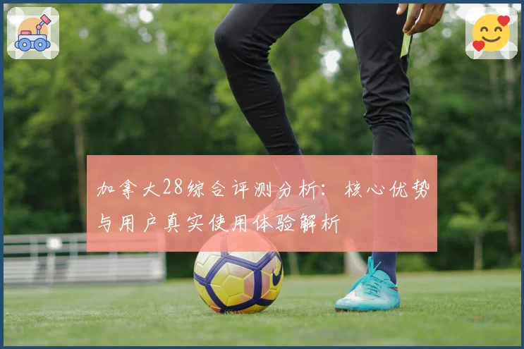 加拿大28综合评测分析：核心优势与用户真实使用体验解析