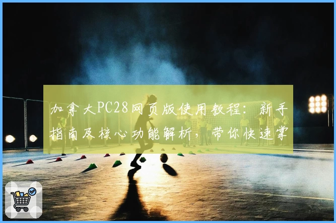 加拿大PC28网页版使用教程：新手指南及核心功能解析，带你快速掌握操作技巧与便捷入口