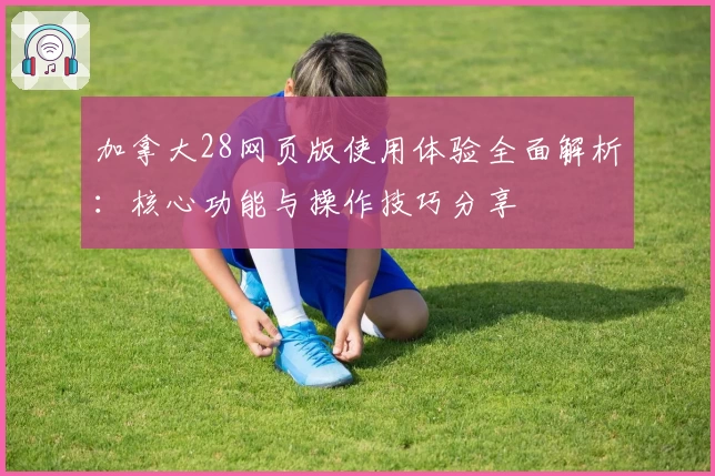 加拿大28网页版使用体验全面解析：核心功能与操作技巧分享