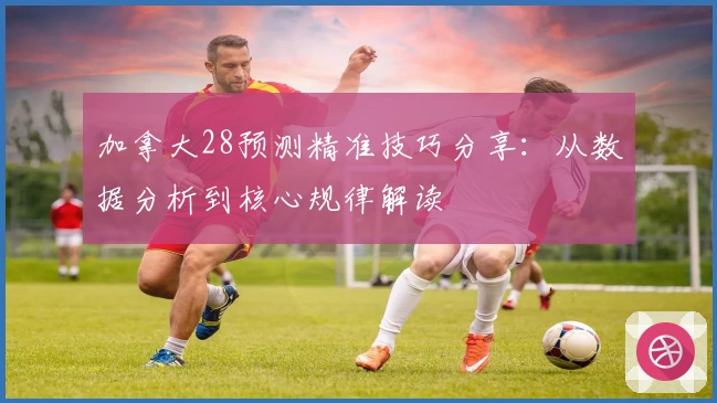 加拿大28预测精准技巧分享：从数据分析到核心规律解读